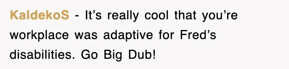 KaldekoS − It’s really cool that you’re workplace was adaptive for Fred’s disabilities. Go Big Dub!