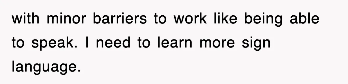with minor barriers to work like being able to speak. I need to learn more sign language.