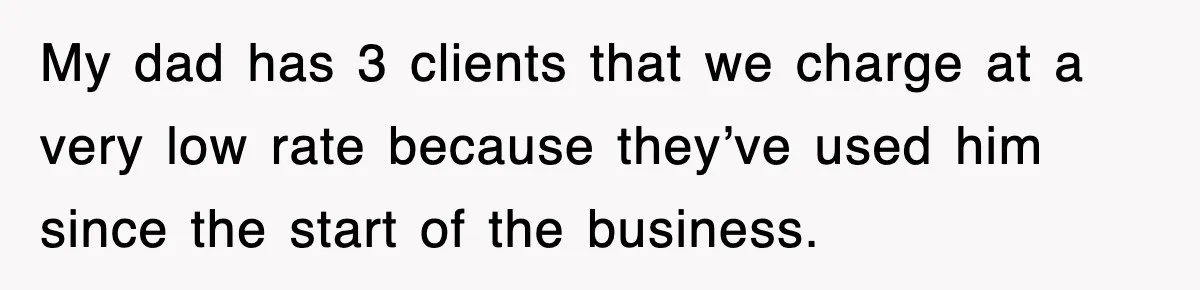 My dad has 3 clients that we charge at a very low rate because they’ve used him since the start of the business.