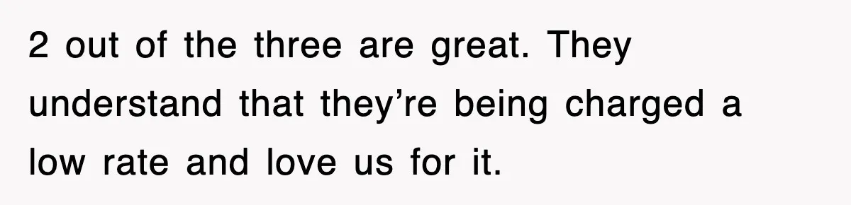 2 out of the three are great. They understand that they’re being charged a low rate and love us for it.