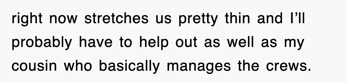 right now stretches us pretty thin and I’ll probably have to help out as well as my cousin who basically manages the crews.