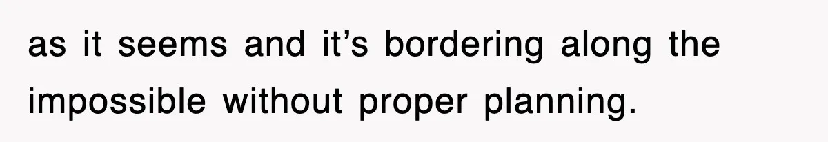 as it seems and it’s bordering along the impossible without proper planning.