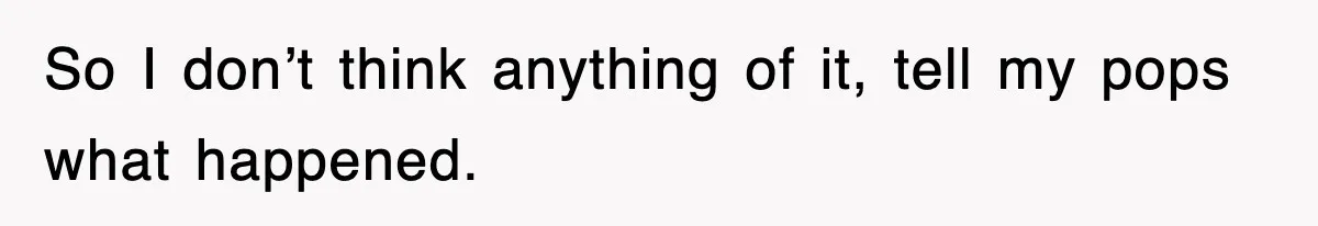 So I don’t think anything of it, tell my pops what happened.