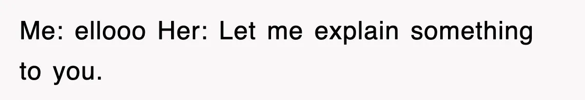 Me: ellooo Her: Let me explain something to you.