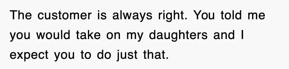 The customer is always right. You told me you would take on my daughters and I expect you to do just that.