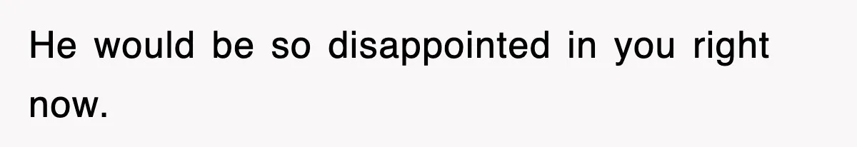 He would be so disappointed in you right now.