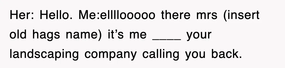 Her: Hello. Me:ellllooooo there mrs (insert old hags name) it’s me ____ your landscaping company calling you back.