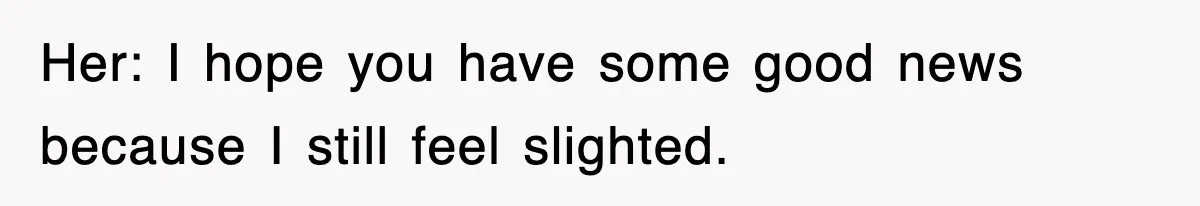 Her: I hope you have some good news because I still feel slighted.