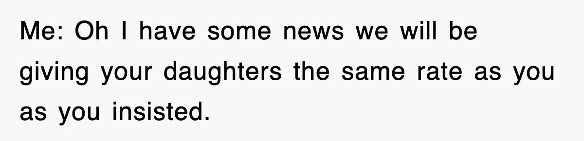 Me: Oh I have some news we will be giving your daughters the same rate as you as you insisted.