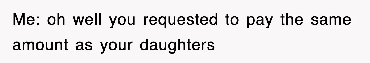 Me: oh well you requested to pay the same amount as your daughters