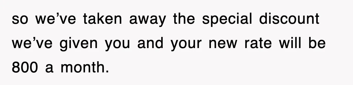so we’ve taken away the special discount we’ve given you and your new rate will be 800 a month.