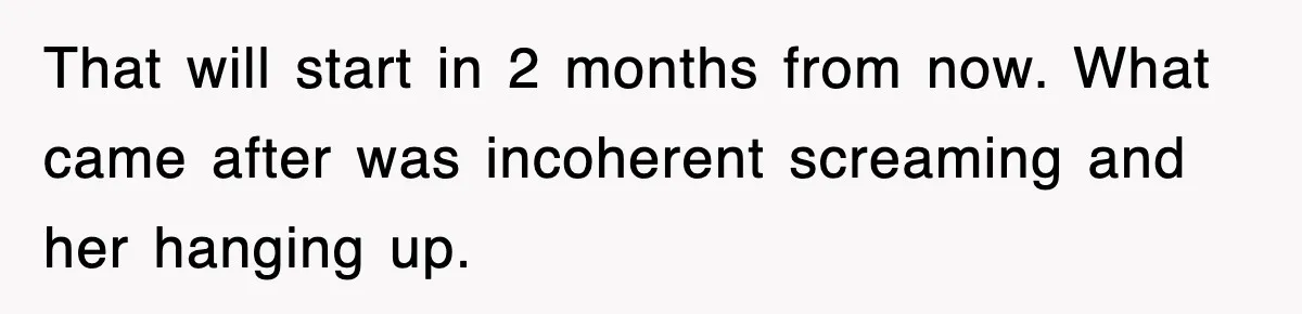 That will start in 2 months from now. What came after was incoherent screaming and her hanging up.