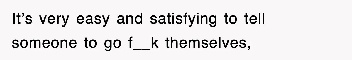 It’s very easy and satisfying to tell someone to go f__k themselves,
