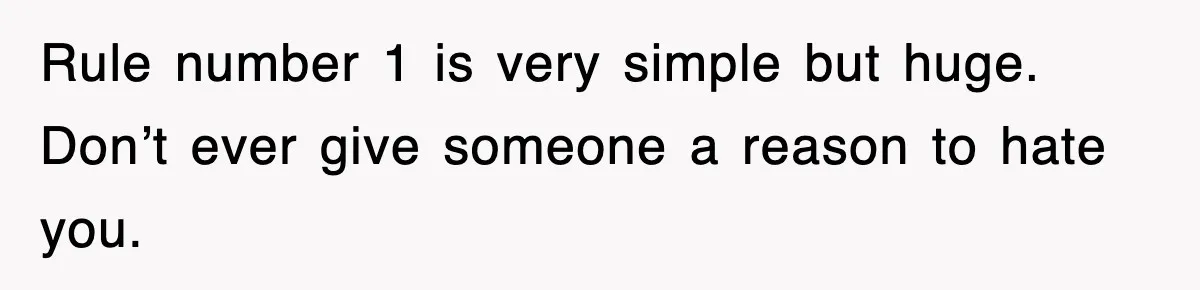 Rule number 1 is very simple but huge. Don’t ever give someone a reason to hate you.