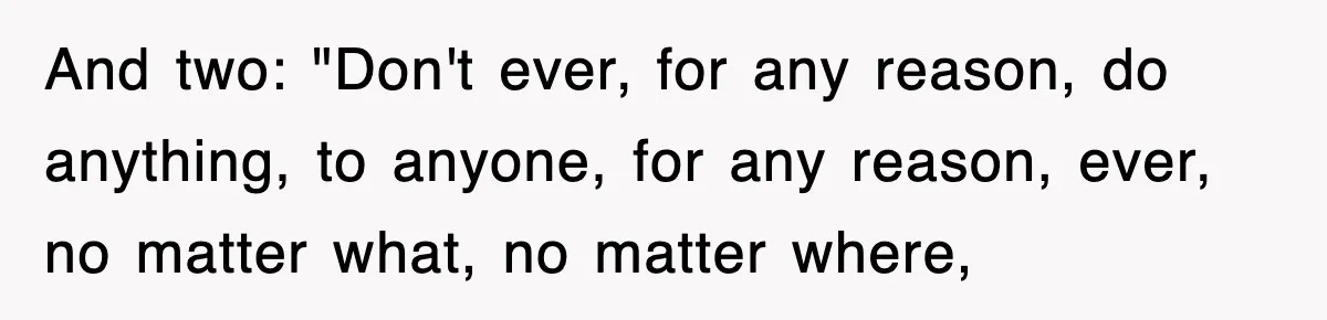 And two: "Don't ever, for any reason, do anything, to anyone, for any reason, ever, no matter what, no matter where,