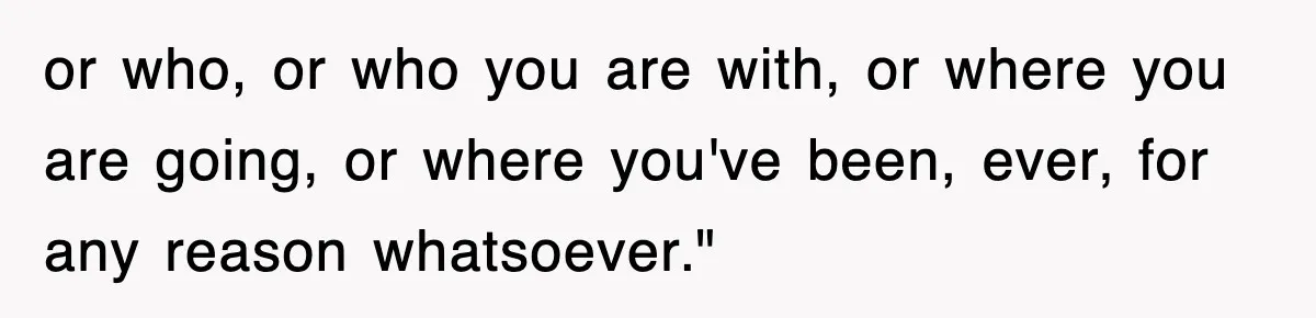 or who, or who you are with, or where you are going, or where you've been, ever, for any reason whatsoever."