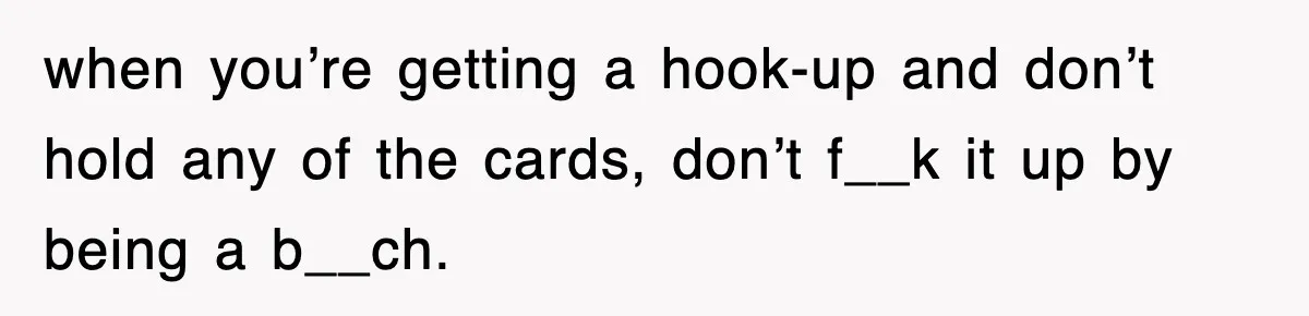 when you’re getting a hook-up and don’t hold any of the cards, don’t f__k it up by being a b__ch.