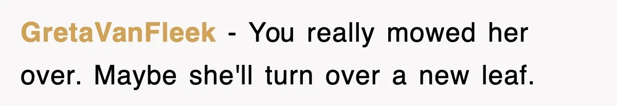 GretaVanFleek − You really mowed her over. Maybe she'll turn over a new leaf.