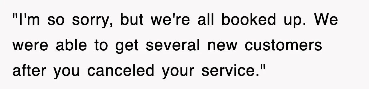 "I'm so sorry, but we're all booked up. We were able to get several new customers after you canceled your service."