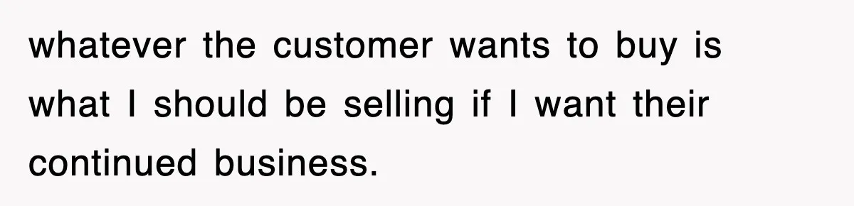 whatever the customer wants to buy is what I should be selling if I want their continued business.