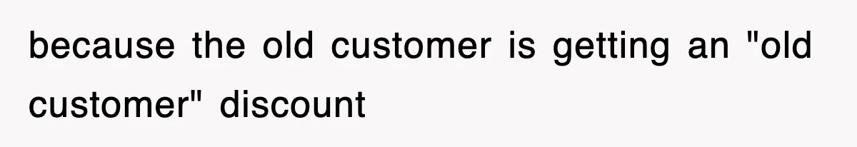 because the old customer is getting an "old customer" discount