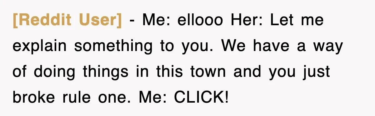 [Reddit User] − Me: ellooo Her: Let me explain something to you. We have a way of doing things in this town and you just broke rule one. Me: CLICK!