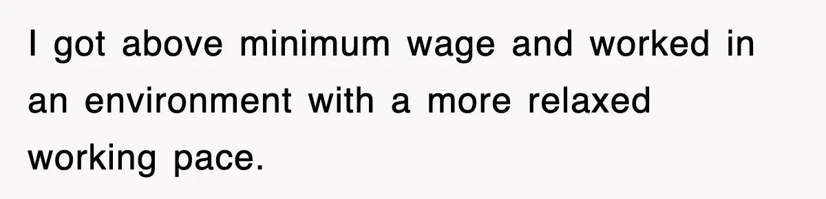 I got above minimum wage and worked in an environment with a more relaxed working pace.