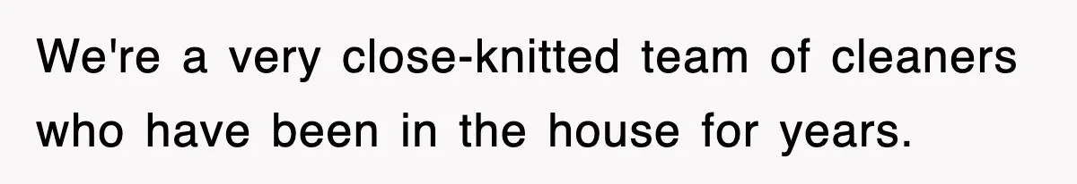 We're a very close-knitted team of cleaners who have been in the house for years.