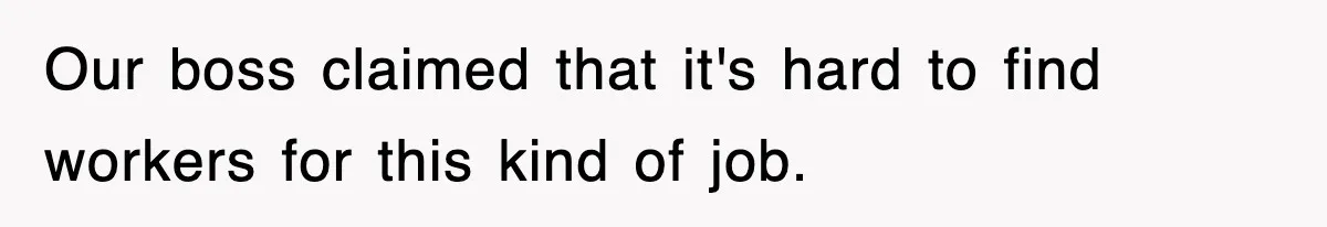 Our boss claimed that it's hard to find workers for this kind of job.