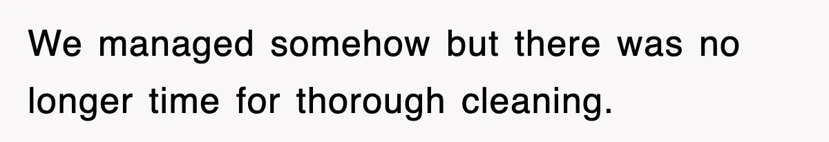 We managed somehow but there was no longer time for thorough cleaning.
