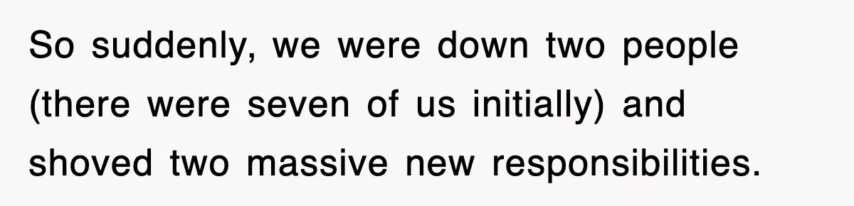 So suddenly, we were down two people (there were seven of us initially) and shoved two massive new responsibilities.