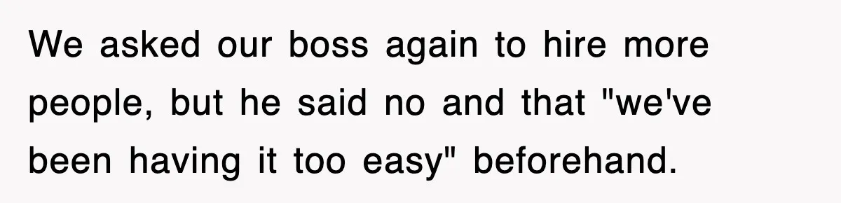 We asked our boss again to hire more people, but he said no and that "we've been having it too easy" beforehand.