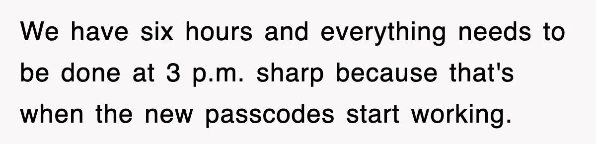 We have six hours and everything needs to be done at 3 p.m. sharp because that's when the new passcodes start working.