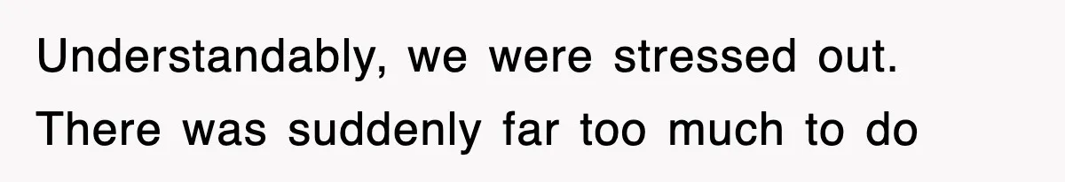 Understandably, we were stressed out. There was suddenly far too much to do