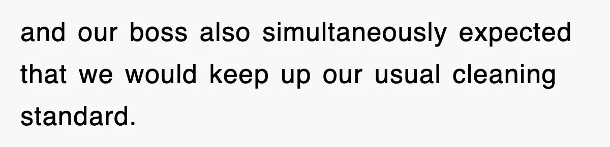and our boss also simultaneously expected that we would keep up our usual cleaning standard.