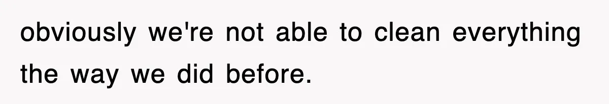 obviously we're not able to clean everything the way we did before.