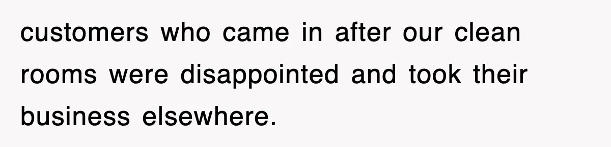 customers who came in after our clean rooms were disappointed and took their business elsewhere.