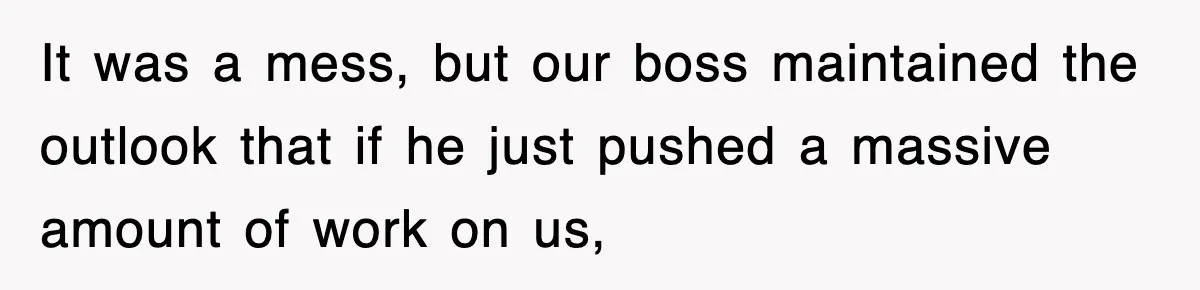 It was a mess, but our boss maintained the outlook that if he just pushed a massive amount of work on us,