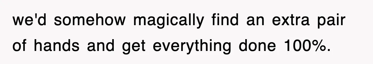 we'd somehow magically find an extra pair of hands and get everything done 100%.