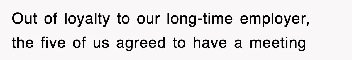 Out of loyalty to our long-time employer, the five of us agreed to have a meeting