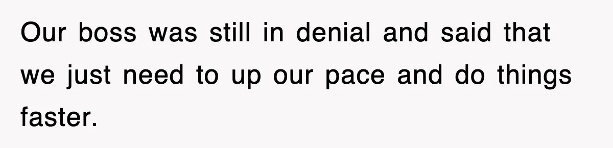 Our boss was still in denial and said that we just need to up our pace and do things faster.