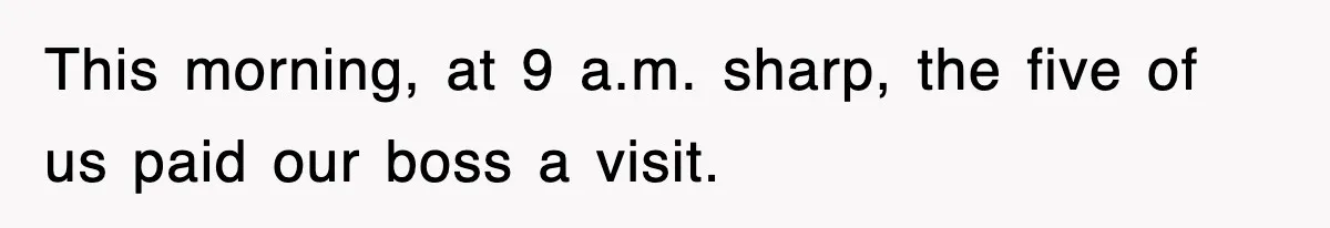 This morning, at 9 a.m. sharp, the five of us paid our boss a visit.