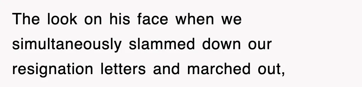 The look on his face when we simultaneously slammed down our resignation letters and marched out,
