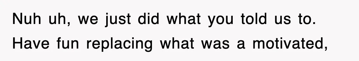 Nuh uh, we just did what you told us to. Have fun replacing what was a motivated,