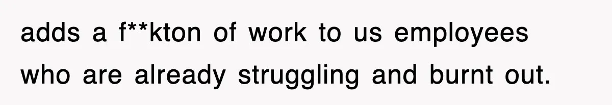 adds a f**kton of work to us employees who are already struggling and burnt out.