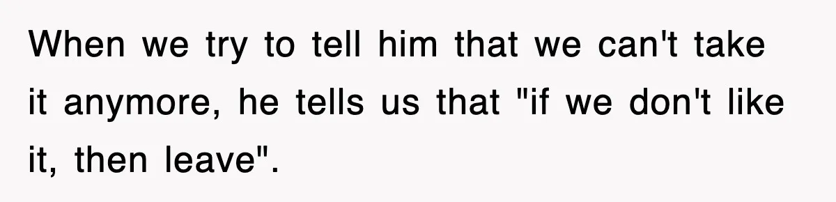 When we try to tell him that we can't take it anymore, he tells us that "if we don't like it, then leave".