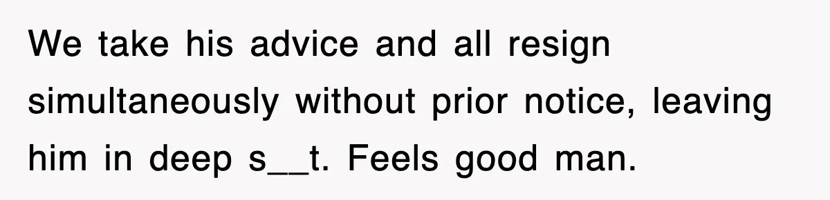 We take his advice and all resign simultaneously without prior notice, leaving him in deep s__t. Feels good man.