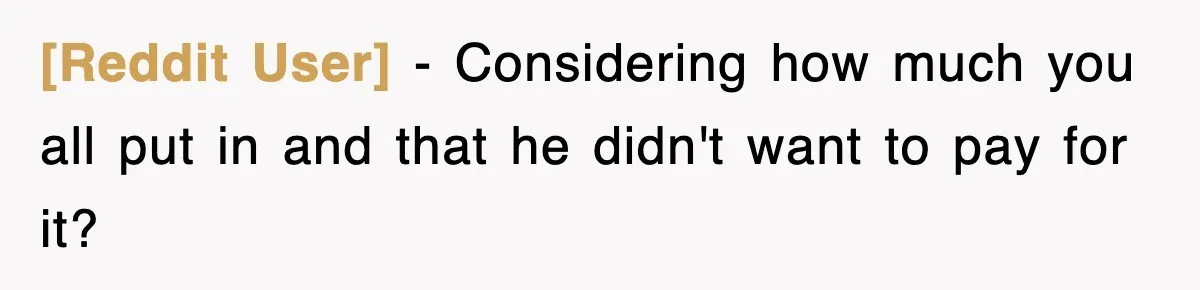 [Reddit User] − Considering how much you all put in and that he didn't want to pay for it?