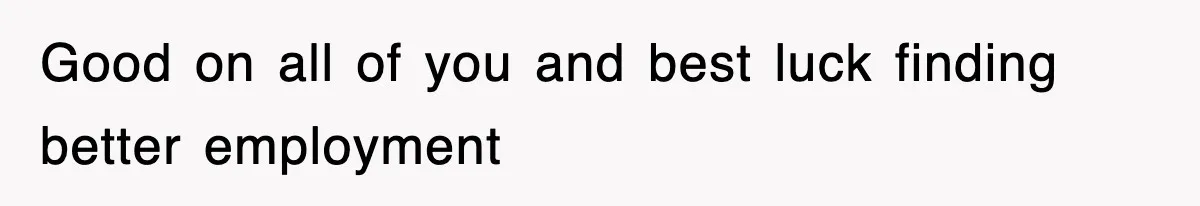 Good on all of you and best luck finding better employment
