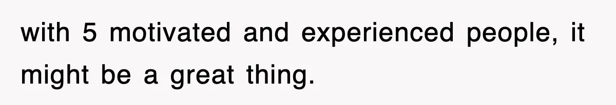 with 5 motivated and experienced people, it might be a great thing.